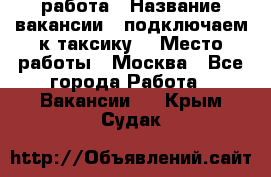 работа › Название вакансии ­ подключаем к таксику  › Место работы ­ Москва - Все города Работа » Вакансии   . Крым,Судак